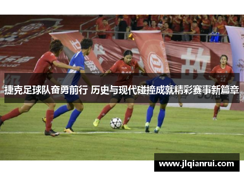 捷克足球队奋勇前行 历史与现代碰撞成就精彩赛事新篇章