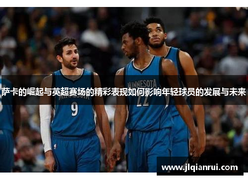 萨卡的崛起与英超赛场的精彩表现如何影响年轻球员的发展与未来