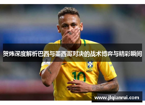 贺炜深度解析巴西与墨西哥对决的战术博弈与精彩瞬间