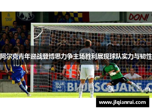 阿尔克青年迎战登博思力争主场胜利展现球队实力与韧性