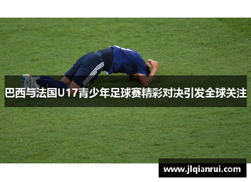 巴西与法国U17青少年足球赛精彩对决引发全球关注